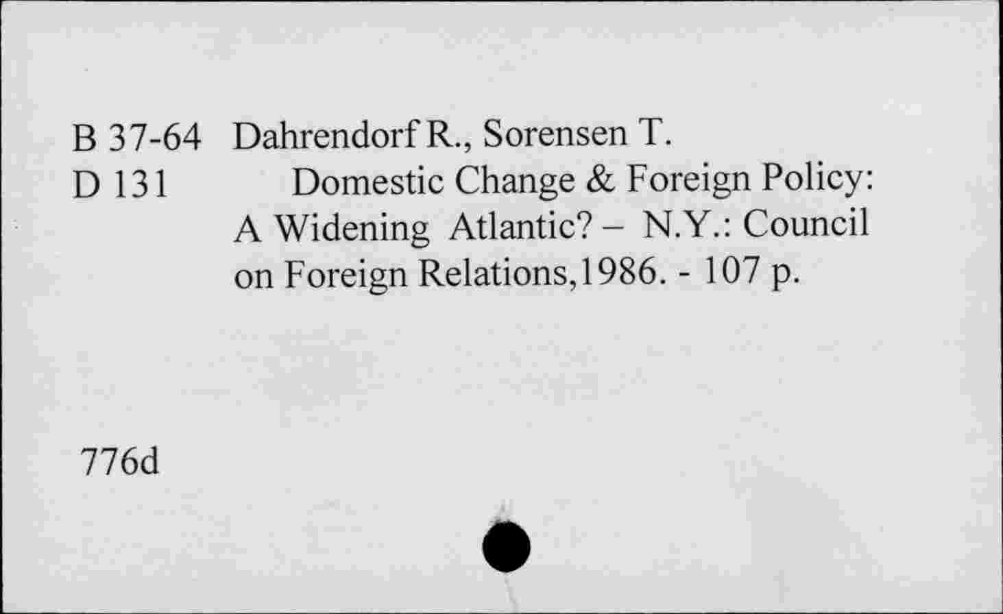 ﻿B 37-64 Dahrendorf R., Sorensen T.
D 131 Domestic Change & Foreign Policy: A Widening Atlantic? - N.Y.: Council on Foreign Relations, 1986. - 107 p.
776d